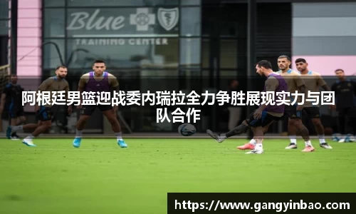 阿根廷男篮迎战委内瑞拉全力争胜展现实力与团队合作